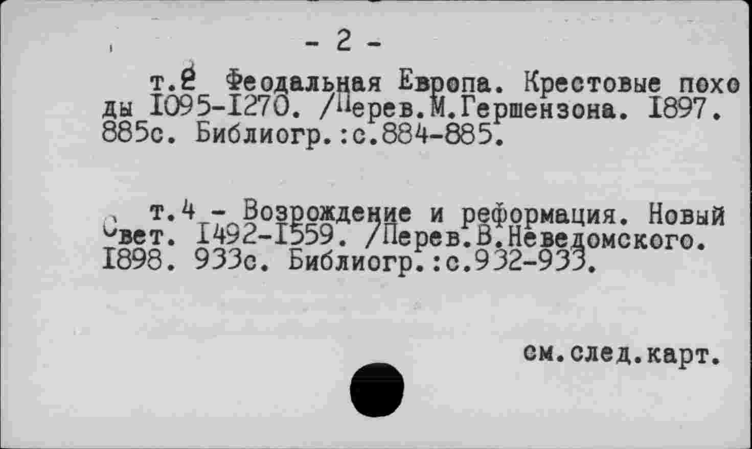 ﻿,	- 2 -
t.É Феодальная Европа. Крестовые похо ды 1095-1270. /“ерев.М.Гершензона. 1897. 885с. Библиогр.: с.884-885.
Р т.4 - Возрождение и реформация. Новый -вет. 1492-1559. /Перев.вТНеведомского. 1898. 933с. Библиогр; : с.932-933.
см.след.карт.